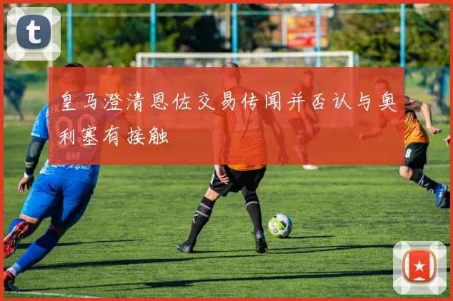 皇马澄清恩佐交易传闻并否认与奥利塞有接触