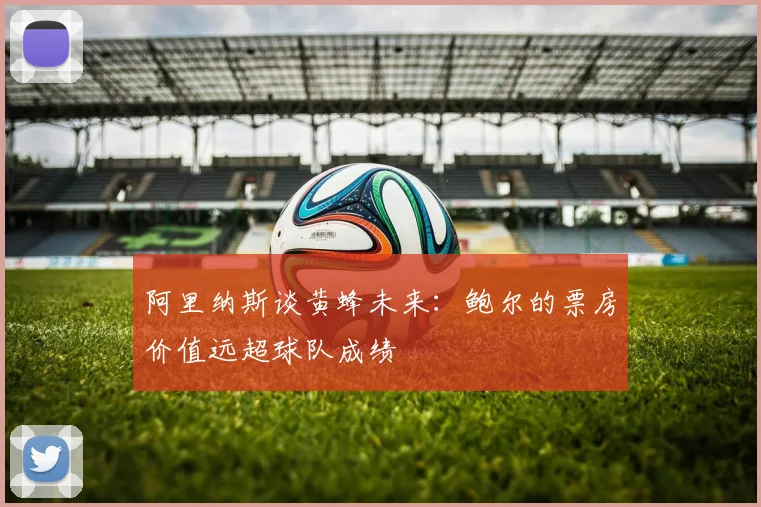 阿里纳斯谈黄蜂未来：鲍尔的票房价值远超球队成绩