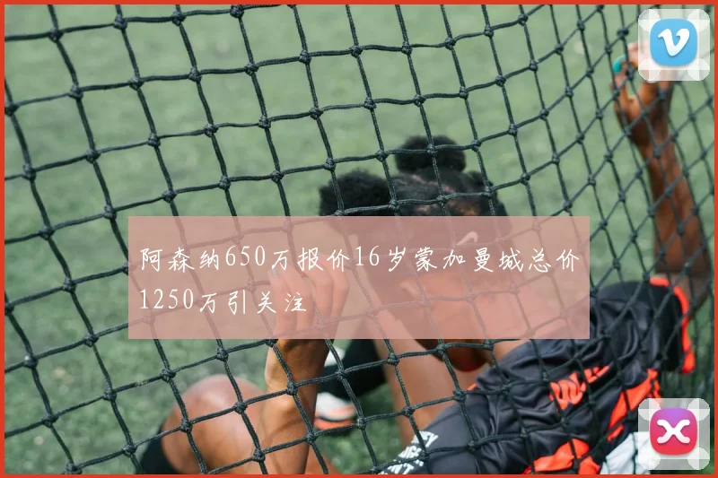 阿森纳650万报价16岁蒙加曼城总价1250万引关注