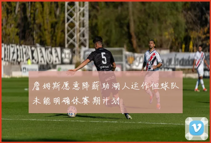 詹姆斯愿意降薪助湖人运作但球队未能明确休赛期计划