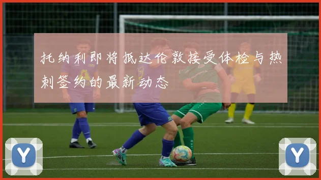 托纳利即将抵达伦敦接受体检与热刺签约的最新动态