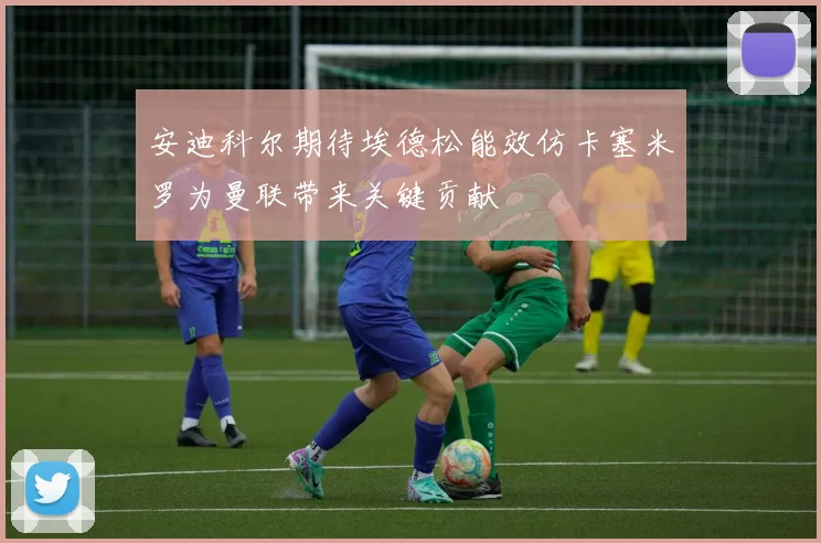 安迪科尔期待埃德松能效仿卡塞米罗为曼联带来关键贡献