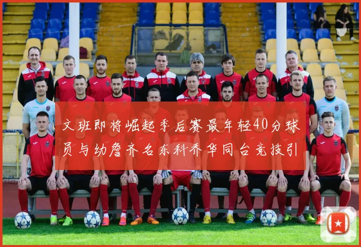 文班即将崛起季后赛最年轻40分球员与幼詹齐名东科乔华同台竞技引关注