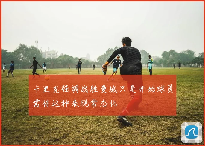卡里克强调战胜曼城只是开始球员需将这种表现常态化
