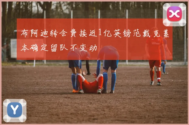 布阿迪转会费接近1亿英镑范戴克基本确定留队不变动