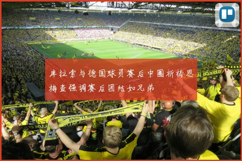 库拉索与德国球员赛后中圈祈祷恩梅查强调赛后团结如兄弟