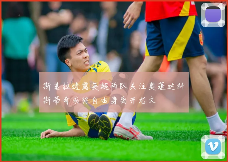 斯基拉透露英超两队关注奥蓬达科斯蒂奇或将自由身离开尤文