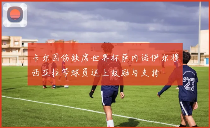 卡尔因伤缺席世界杯萨内诺伊尔穆西亚拉等球员送上鼓励与支持