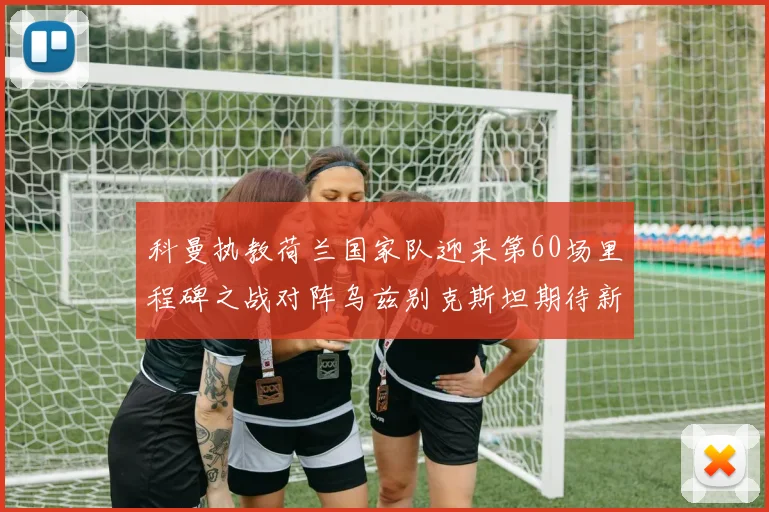 科曼执教荷兰国家队迎来第60场里程碑之战对阵乌兹别克斯坦期待新突破