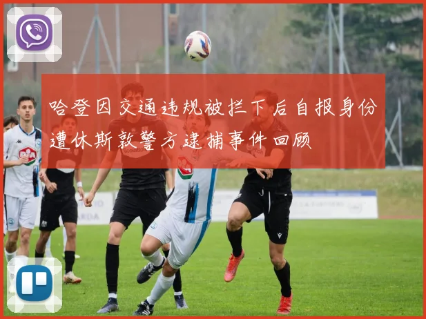 哈登因交通违规被拦下后自报身份遭休斯敦警方逮捕事件回顾
