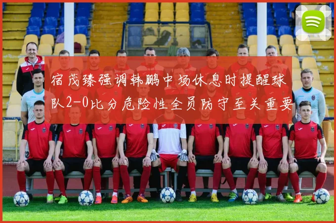 宿茂臻强调韩鹏中场休息时提醒球队2-0比分危险性全员防守至关重要