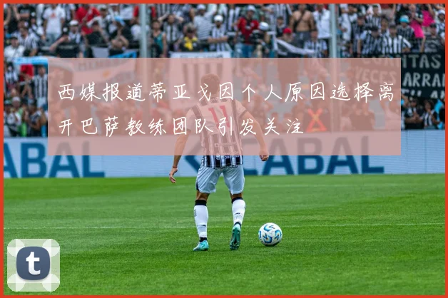 西媒报道蒂亚戈因个人原因选择离开巴萨教练团队引发关注