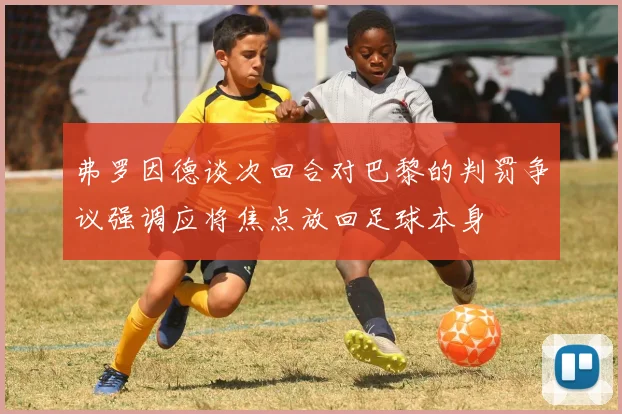 弗罗因德谈次回合对巴黎的判罚争议强调应将焦点放回足球本身